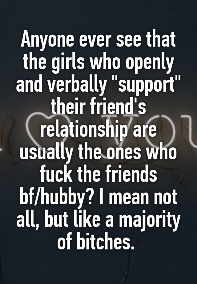 Anyone ever see that the girls who openly and verbally "support" their friend's relationship are usually the ones who fuck the friends bf/hubby? I mean not all, but like a majority of bitches. 