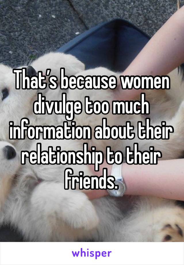 That’s because women divulge too much information about their relationship to their friends. 