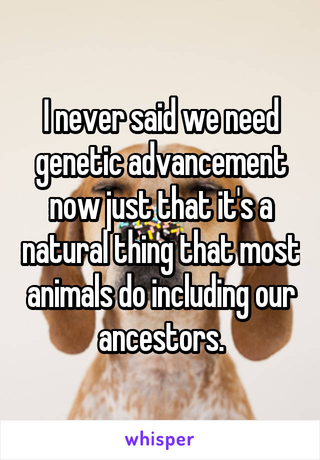 I never said we need genetic advancement now just that it's a natural thing that most animals do including our ancestors.