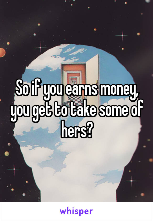 So if you earns money, you get to take some of hers?