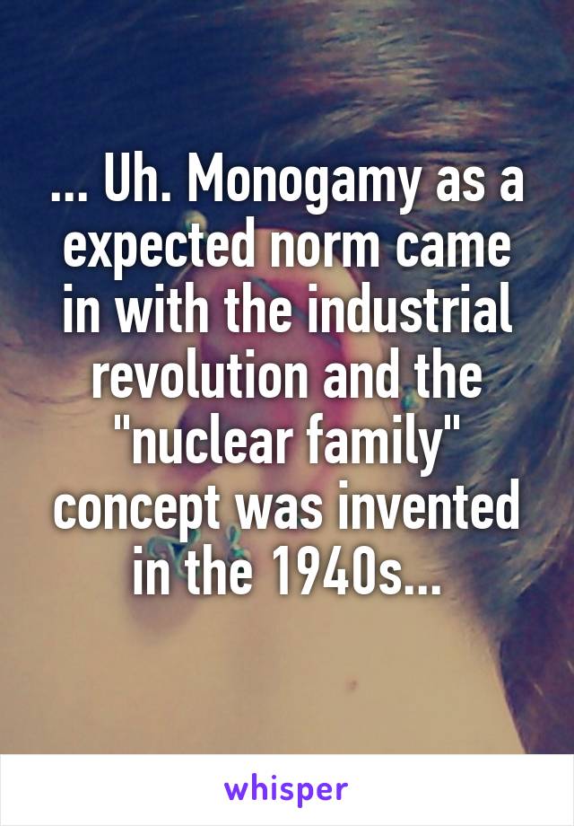 ... Uh. Monogamy as a expected norm came in with the industrial revolution and the "nuclear family" concept was invented in the 1940s...
