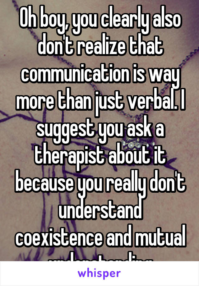 Oh boy, you clearly also don't realize that communication is way more than just verbal. I suggest you ask a therapist about it because you really don't understand coexistence and mutual understanding