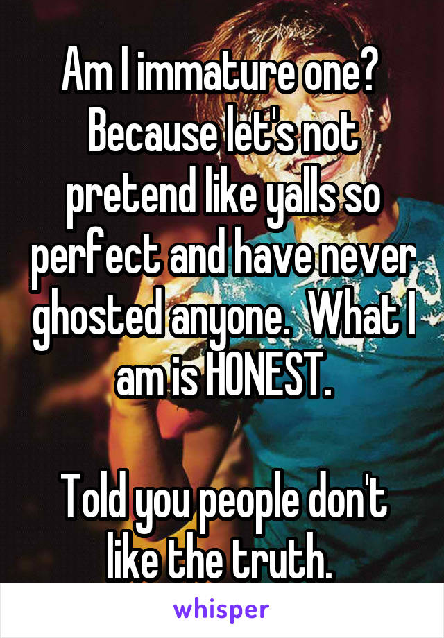 Am I immature one?  Because let's not pretend like yalls so perfect and have never ghosted anyone.  What I am is HONEST.

Told you people don't like the truth. 