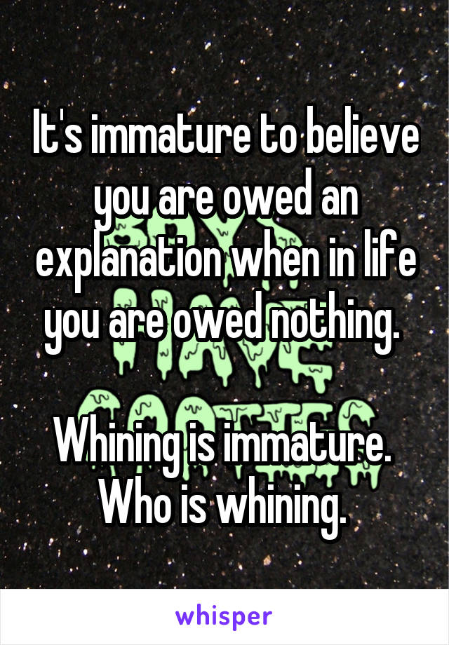 It's immature to believe you are owed an explanation when in life you are owed nothing. 

Whining is immature.  Who is whining. 