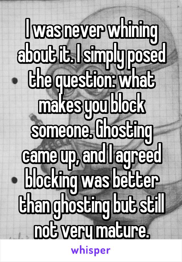 I was never whining about it. I simply posed the question: what makes you block someone. Ghosting came up, and I agreed blocking was better than ghosting but still not very mature.