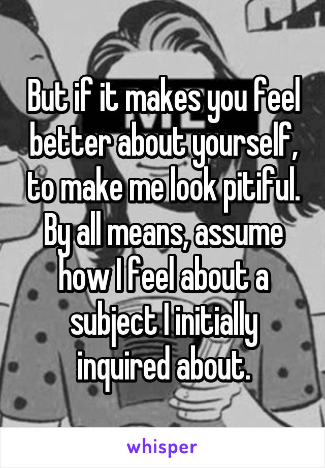 But if it makes you feel better about yourself, to make me look pitiful. By all means, assume how I feel about a subject I initially inquired about.