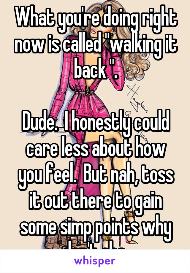 What you're doing right now is called "walking it back ".

Dude.  I honestly could care less about how you feel.  But nah, toss it out there to gain some simp points why don't cha.