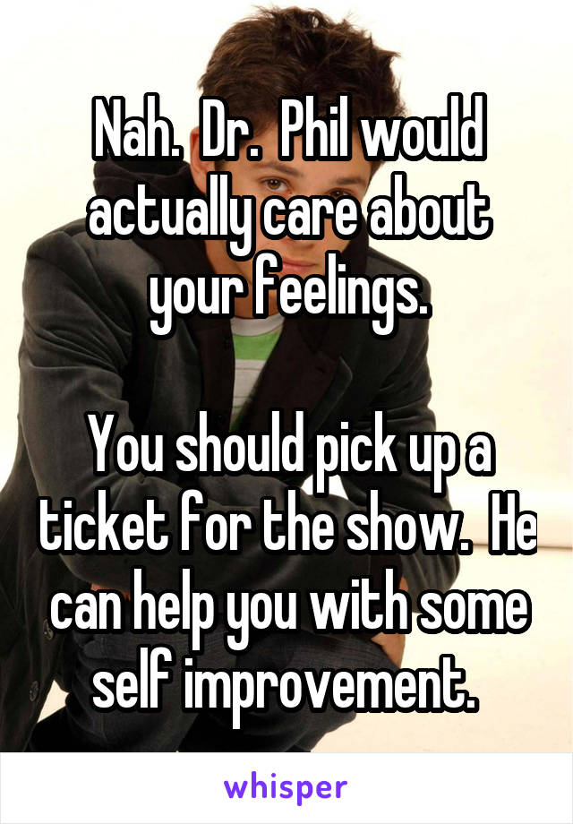 Nah.  Dr.  Phil would actually care about your feelings.

You should pick up a ticket for the show.  He can help you with some self improvement. 