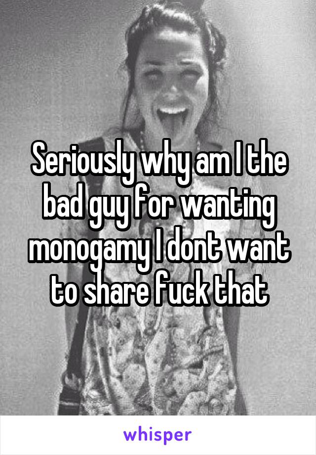 Seriously why am I the bad guy for wanting monogamy I dont want to share fuck that