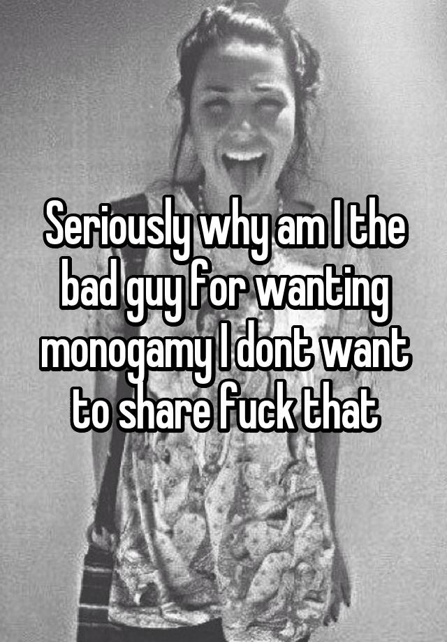 Seriously why am I the bad guy for wanting monogamy I dont want to share fuck that