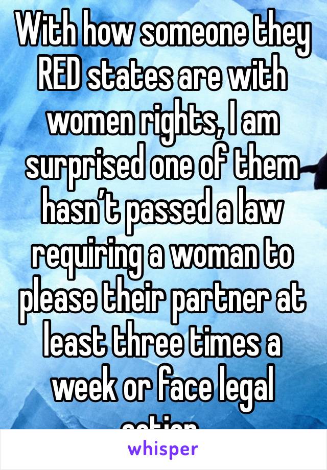 With how someone they RED states are with women rights, I am surprised one of them hasn’t passed a law requiring a woman to please their partner at least three times a week or face legal action.