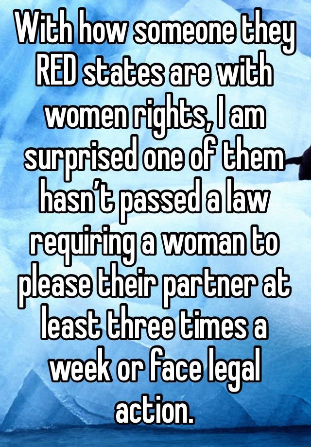 With how someone they RED states are with women rights, I am surprised one of them hasn’t passed a law requiring a woman to please their partner at least three times a week or face legal action.