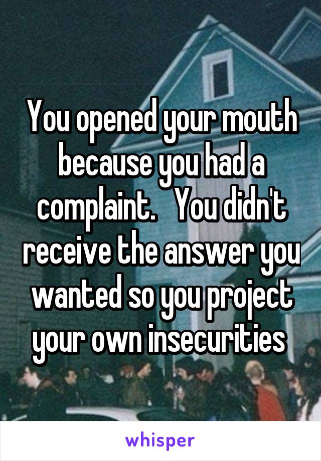 You opened your mouth because you had a complaint.   You didn't receive the answer you wanted so you project your own insecurities 