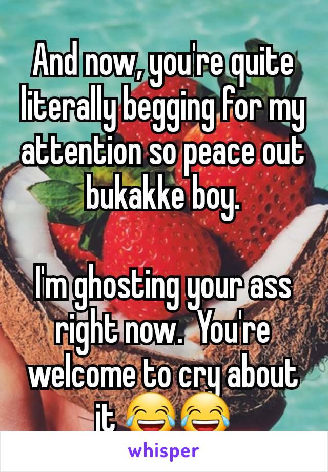 And now, you're quite literally begging for my attention so peace out bukakke boy.

I'm ghosting your ass right now.  You're welcome to cry about it 😂😂