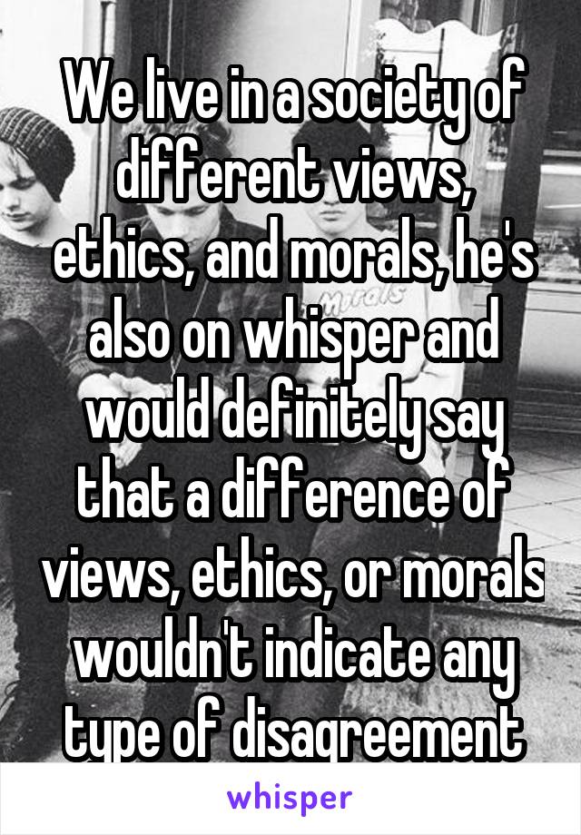 We live in a society of different views, ethics, and morals, he's also on whisper and would definitely say that a difference of views, ethics, or morals wouldn't indicate any type of disagreement