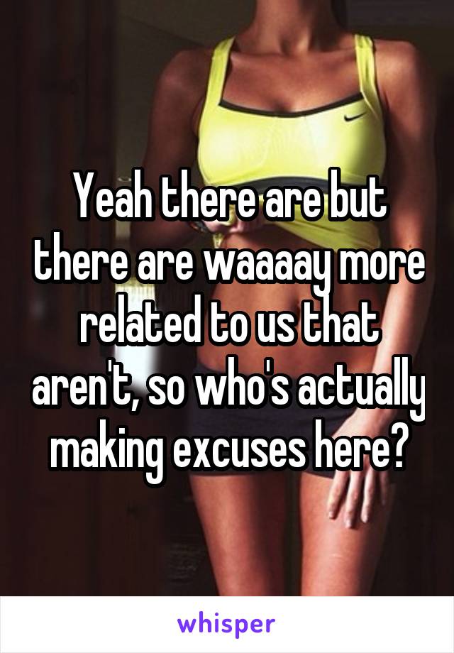 Yeah there are but there are waaaay more related to us that aren't, so who's actually making excuses here?