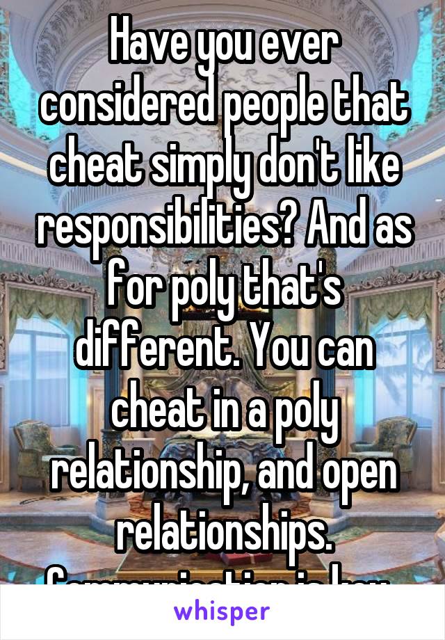 Have you ever considered people that cheat simply don't like responsibilities? And as for poly that's different. You can cheat in a poly relationship, and open relationships. Communication is key. 