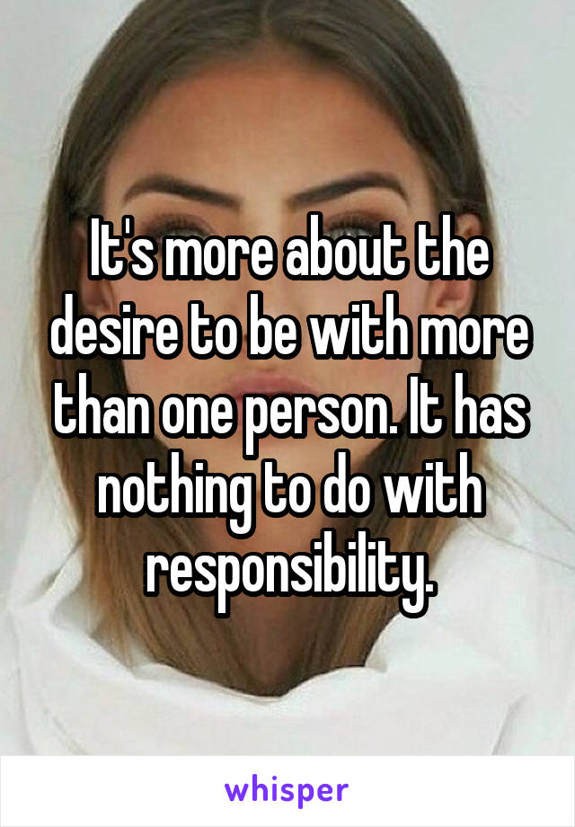 It's more about the desire to be with more than one person. It has nothing to do with responsibility.