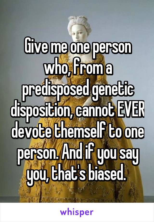 Give me one person who, from a predisposed genetic disposition, cannot EVER devote themself to one person. And if you say you, that's biased. 