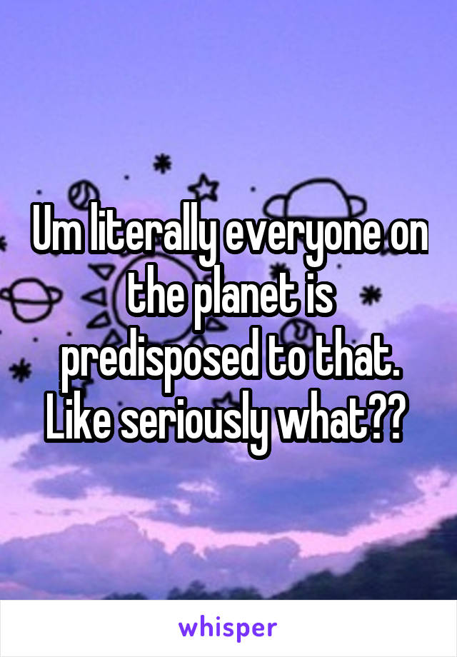 Um literally everyone on the planet is predisposed to that. Like seriously what?? 