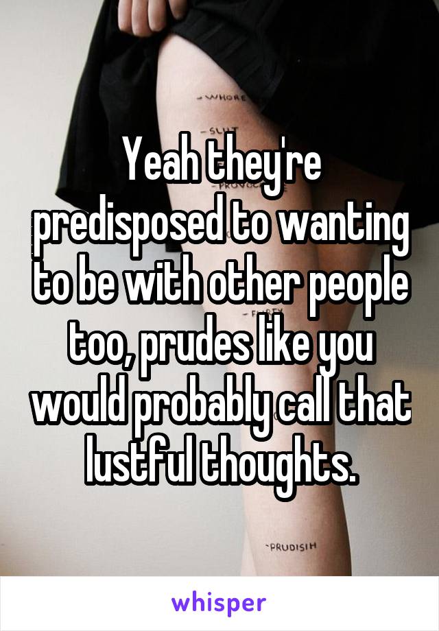 Yeah they're predisposed to wanting to be with other people too, prudes like you would probably call that lustful thoughts.