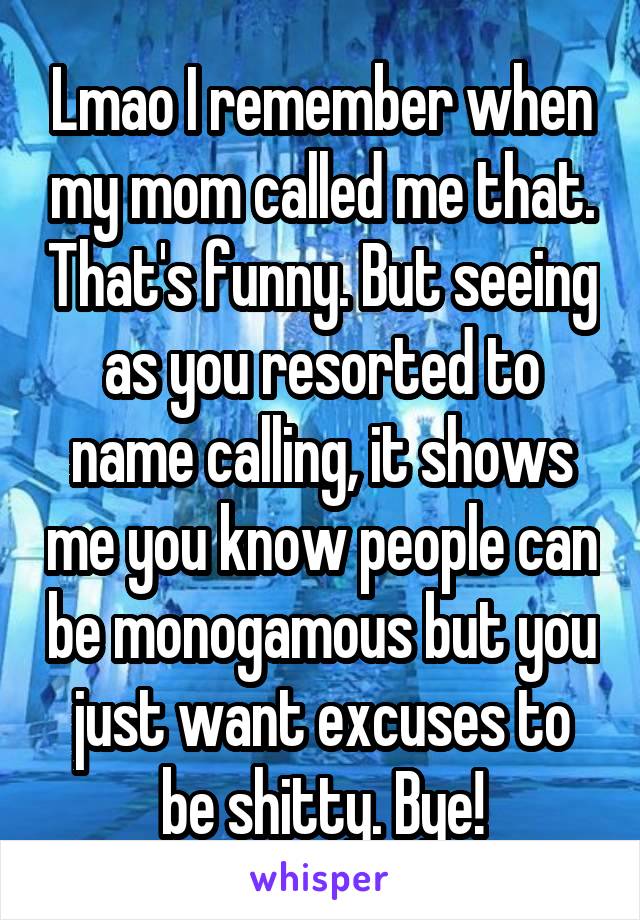 Lmao I remember when my mom called me that. That's funny. But seeing as you resorted to name calling, it shows me you know people can be monogamous but you just want excuses to be shitty. Bye!