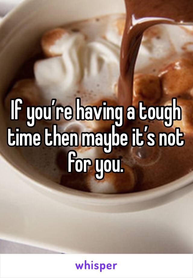 If you’re having a tough time then maybe it’s not for you. 