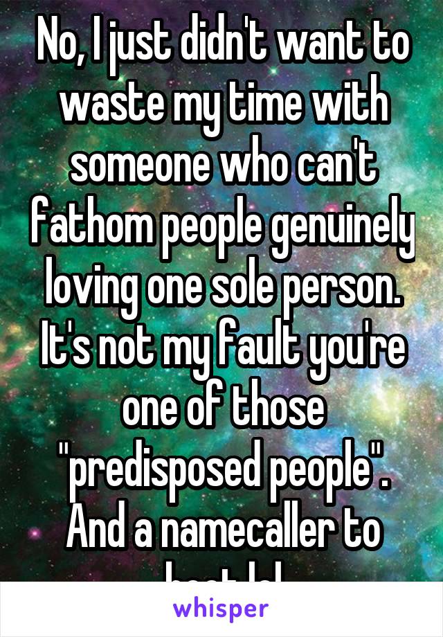 No, I just didn't want to waste my time with someone who can't fathom people genuinely loving one sole person. It's not my fault you're one of those "predisposed people". And a namecaller to boot lol