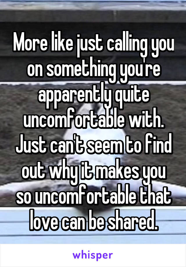 More like just calling you on something you're apparently quite uncomfortable with. Just can't seem to find out why it makes you so uncomfortable that love can be shared.