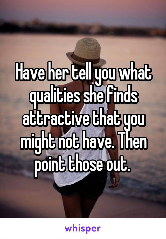 Have her tell you what qualities she finds attractive that you might not have. Then point those out. 