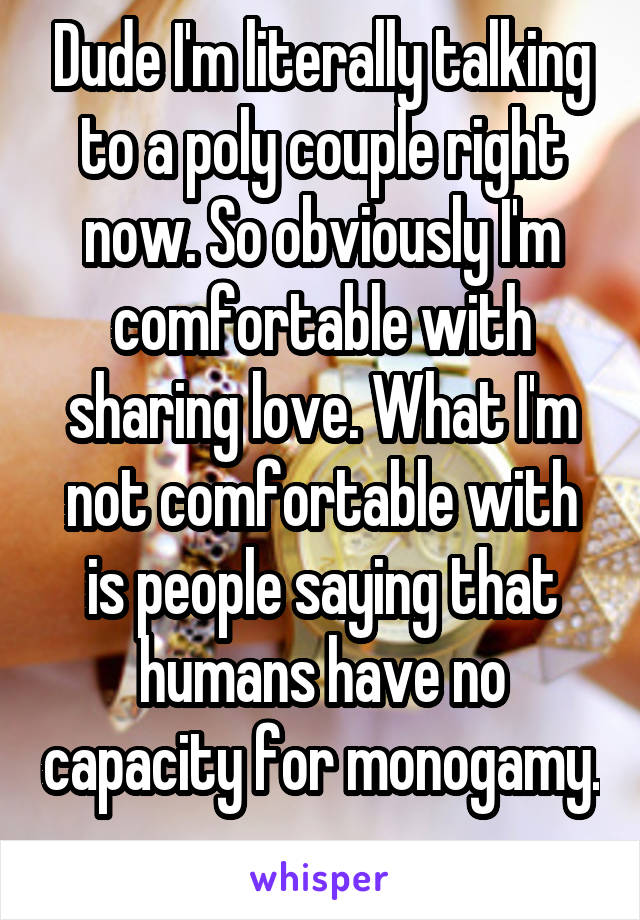 Dude I'm literally talking to a poly couple right now. So obviously I'm comfortable with sharing love. What I'm not comfortable with is people saying that humans have no capacity for monogamy. 