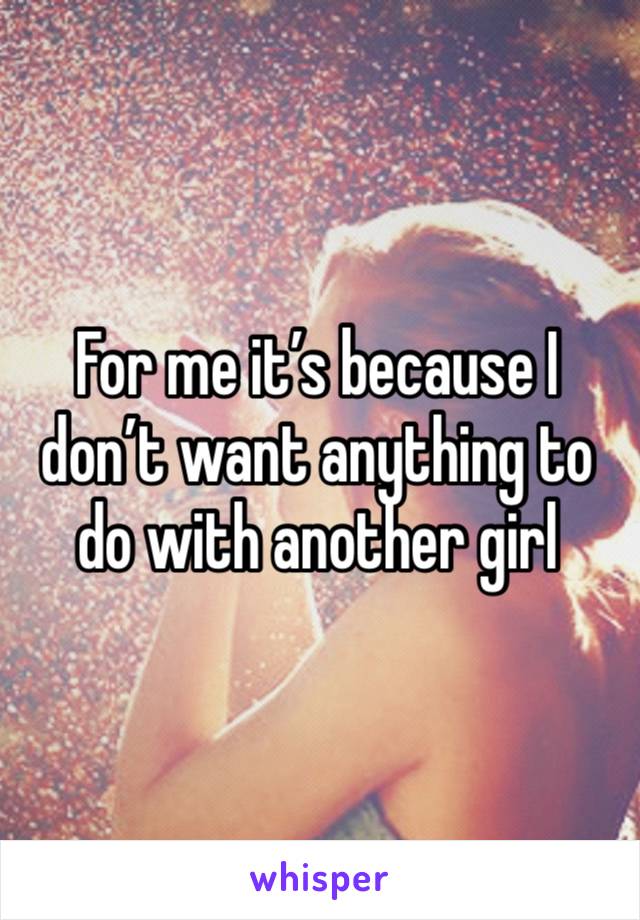 For me it’s because I don’t want anything to do with another girl