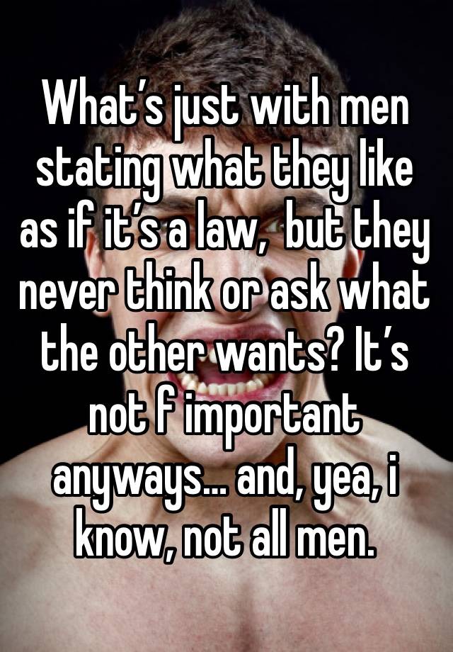 What’s just with men stating what they like as if it’s a law,  but they never think or ask what the other wants? It’s not f important anyways… and, yea, i know, not all men. 