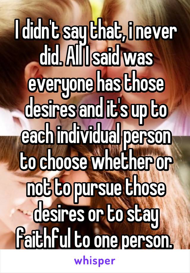 I didn't say that, i never did. All I said was everyone has those desires and it's up to each individual person to choose whether or not to pursue those desires or to stay faithful to one person. 