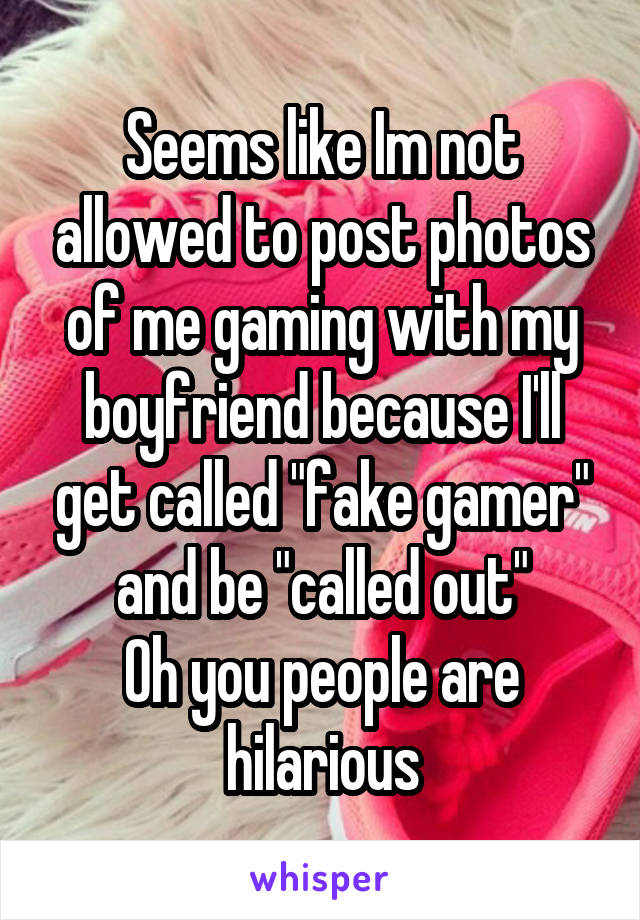 Seems like Im not allowed to post photos of me gaming with my boyfriend because I'll get called "fake gamer" and be "called out"
Oh you people are hilarious