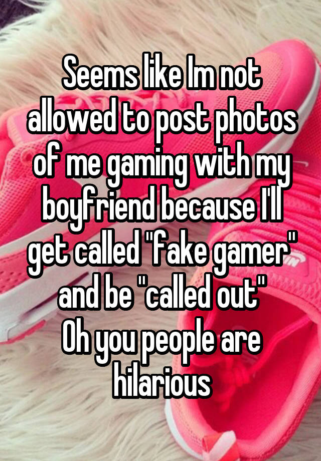 Seems like Im not allowed to post photos of me gaming with my boyfriend because I'll get called "fake gamer" and be "called out"
Oh you people are hilarious