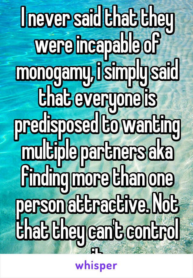 I never said that they were incapable of monogamy, i simply said that everyone is predisposed to wanting multiple partners aka finding more than one person attractive. Not that they can't control it