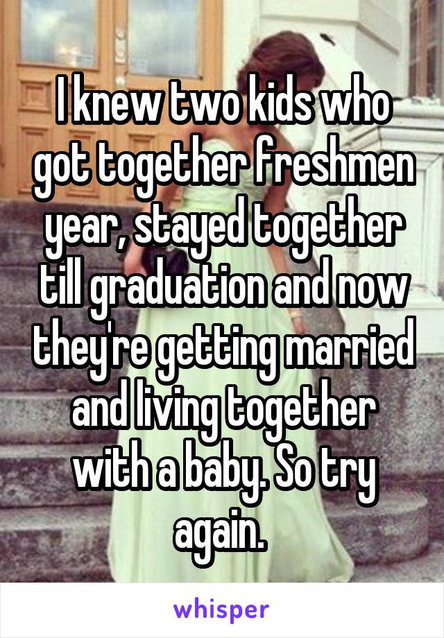 I knew two kids who got together freshmen year, stayed together till graduation and now they're getting married and living together with a baby. So try again. 