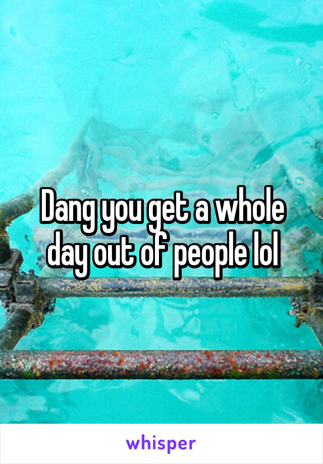 Dang you get a whole day out of people lol