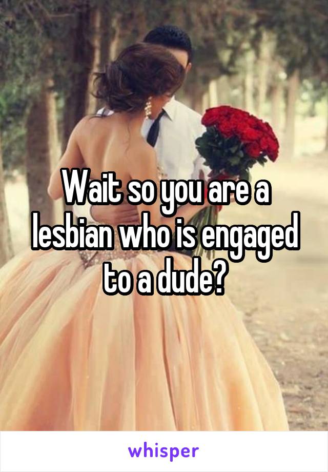 Wait so you are a lesbian who is engaged to a dude?