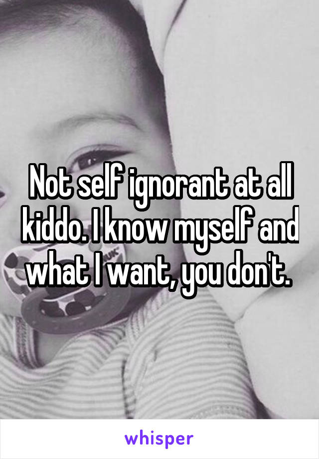 Not self ignorant at all kiddo. I know myself and what I want, you don't. 