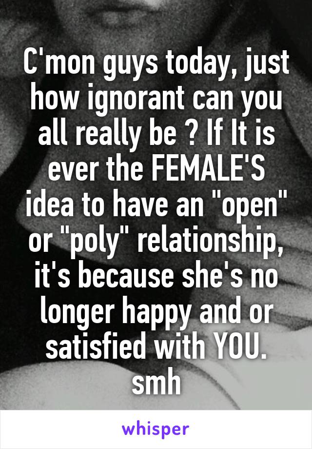 C'mon guys today, just how ignorant can you all really be ? If It is ever the FEMALE'S idea to have an "open" or "poly" relationship, it's because she's no longer happy and or satisfied with YOU. smh