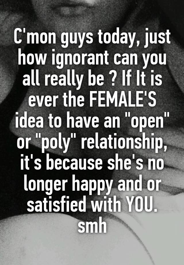 C'mon guys today, just how ignorant can you all really be ? If It is ever the FEMALE'S idea to have an "open" or "poly" relationship, it's because she's no longer happy and or satisfied with YOU. smh