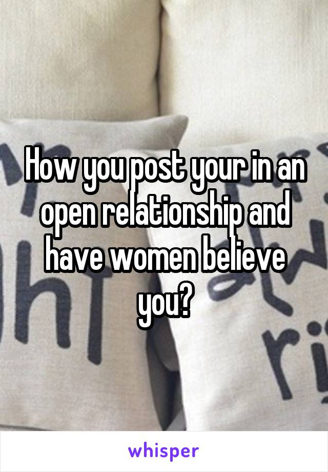 How you post your in an open relationship and have women believe you?