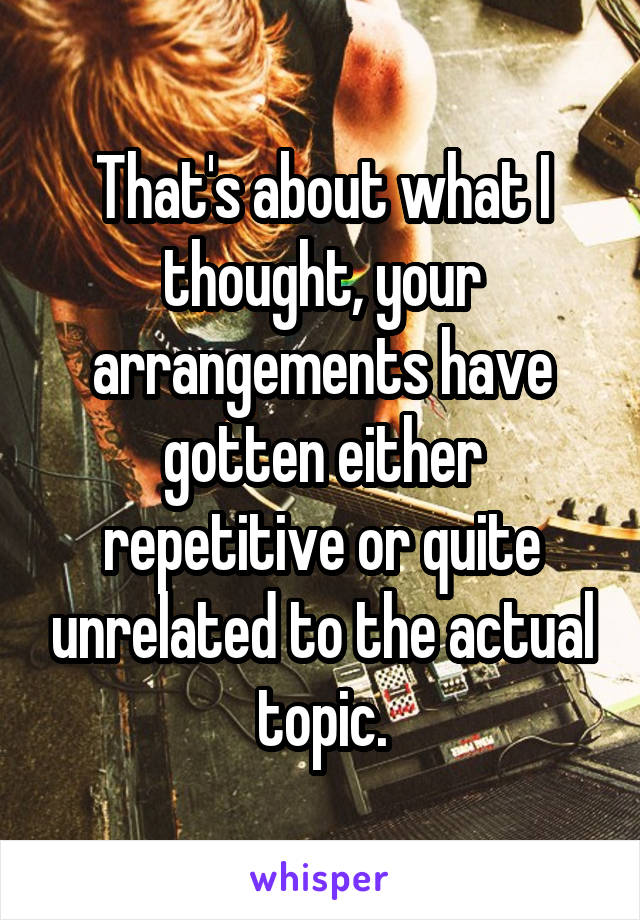 That's about what I thought, your arrangements have gotten either repetitive or quite unrelated to the actual topic.