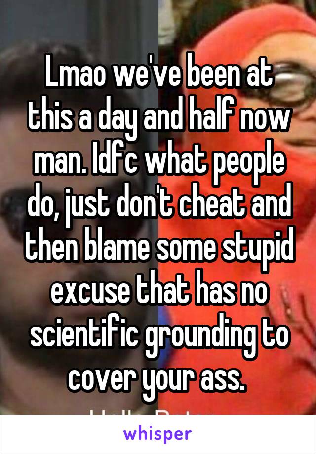 Lmao we've been at this a day and half now man. Idfc what people do, just don't cheat and then blame some stupid excuse that has no scientific grounding to cover your ass. 