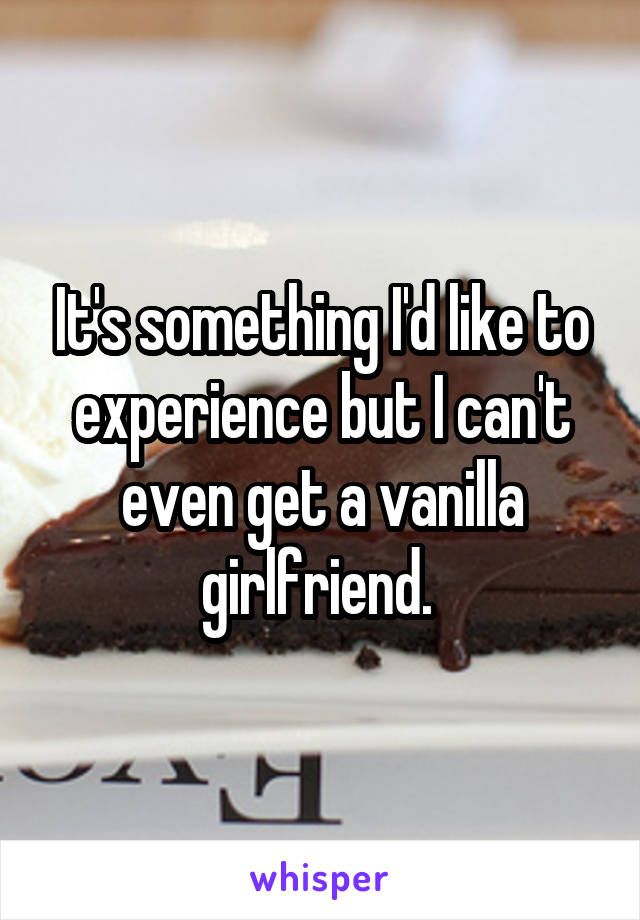 It's something I'd like to experience but I can't even get a vanilla girlfriend. 