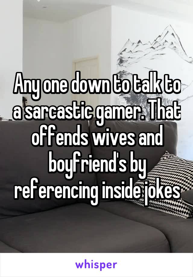 Any one down to talk to a sarcastic gamer. That offends wives and boyfriend's by referencing inside jokes