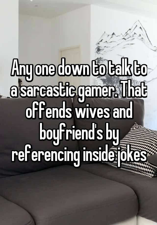 Any one down to talk to a sarcastic gamer. That offends wives and boyfriend's by referencing inside jokes