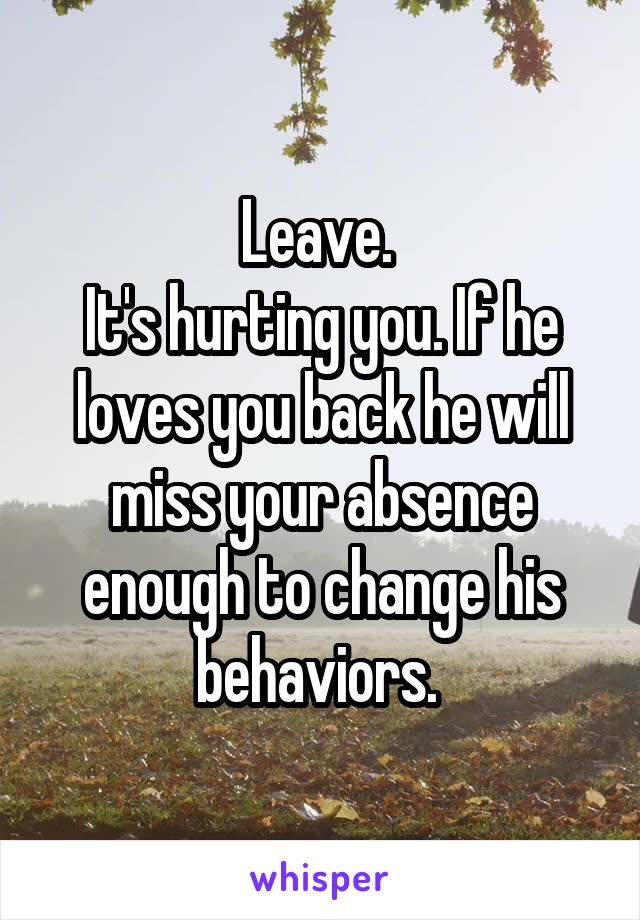 Leave. 
It's hurting you. If he loves you back he will miss your absence enough to change his behaviors. 